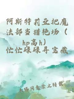 阿斯特莉亚把魔法部当猎艳场（hp高h）